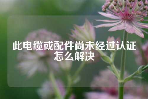 此电缆或配件尚未经过认证怎么解决