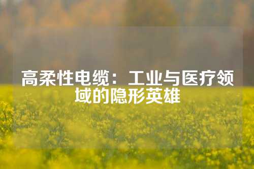 高柔性电缆：工业与医疗领域的隐形英雄